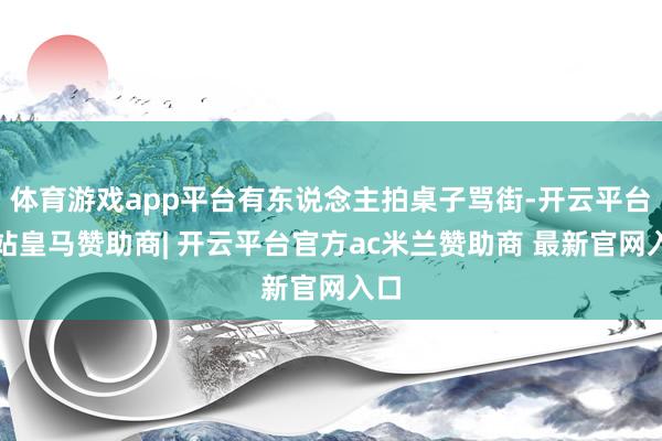 体育游戏app平台有东说念主拍桌子骂街-开云平台网站皇马赞助商| 开云平台官方ac米兰赞助商 最新官网入口