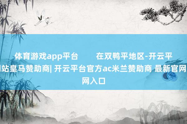 体育游戏app平台        在双鸭平地区-开云平台网站皇马赞助商| 开云平台官方ac米兰赞助商 最新官网入口