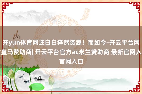 开yun体育网还白白猝然资源！而如今-开云平台网站皇马赞助商| 开云平台官方ac米兰赞助商 最新官网入口