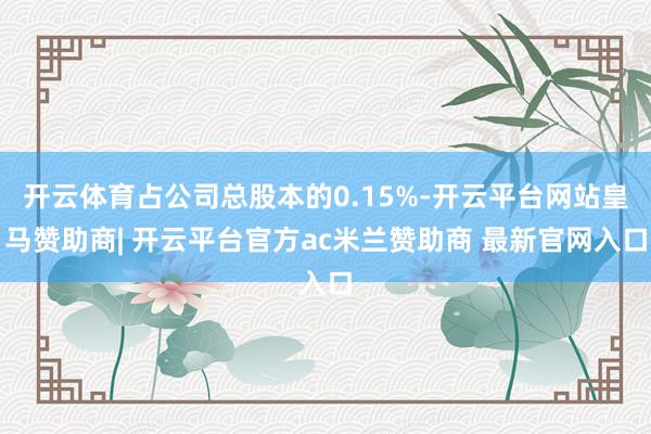 开云体育占公司总股本的0.15%-开云平台网站皇马赞助商| 开云平台官方ac米兰赞助商 最新官网入口
