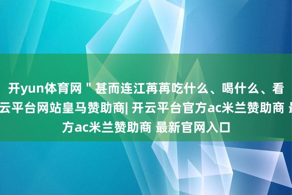 开yun体育网＂甚而连江苒苒吃什么、喝什么、看什么电视-开云平台网站皇马赞助商| 开云平台官方ac米兰赞助商 最新官网入口