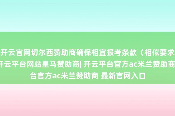 开云官网切尔西赞助商确保相宜报考条款（相似要求年满18周岁-开云平台网站皇马赞助商| 开云平台官方ac米兰赞助商 最新官网入口