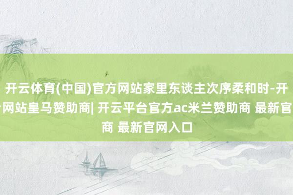 开云体育(中国)官方网站家里东谈主次序柔和时-开云平台网站皇马赞助商| 开云平台官方ac米兰赞助商 最新官网入口