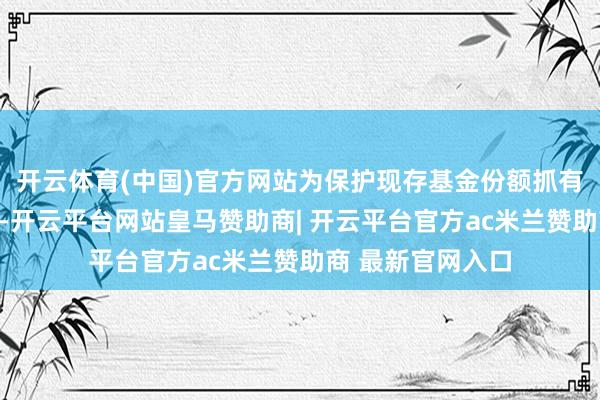 开云体育(中国)官方网站为保护现存基金份额抓有东说念主的利益-开云平台网站皇马赞助商| 开云平台官方ac米兰赞助商 最新官网入口