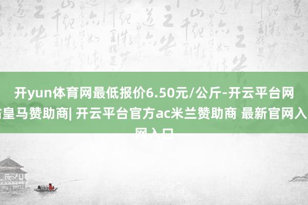 开yun体育网最低报价6.50元/公斤-开云平台网站皇马赞助商| 开云平台官方ac米兰赞助商 最新官网入口