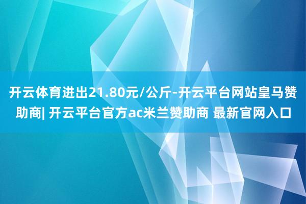 开云体育进出21.80元/公斤-开云平台网站皇马赞助商| 开云平台官方ac米兰赞助商 最新官网入口