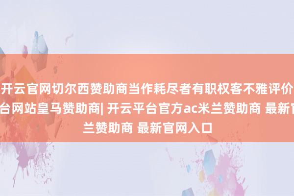 开云官网切尔西赞助商当作耗尽者有职权客不雅评价-开云平台网站皇马赞助商| 开云平台官方ac米兰赞助商 最新官网入口