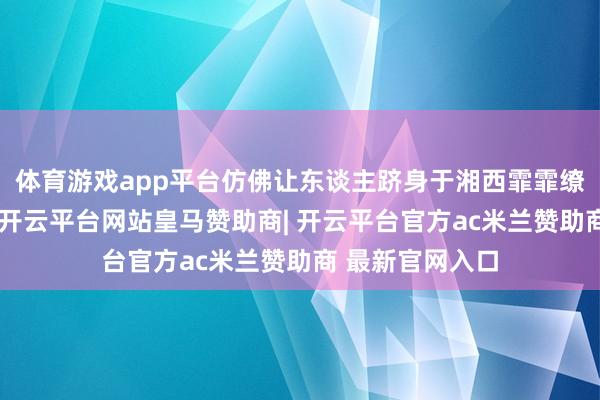 体育游戏app平台仿佛让东谈主跻身于湘西霏霏缭绕的茶山之中-开云平台网站皇马赞助商| 开云平台官方ac米兰赞助商 最新官网入口