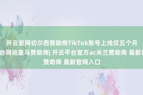 开云官网切尔西赞助商TikTok账号上线仅五个月-开云平台网站皇马赞助商| 开云平台官方ac米兰赞助商 最新官网入口