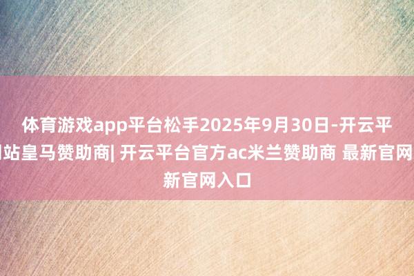 体育游戏app平台松手2025年9月30日-开云平台网站皇马赞助商| 开云平台官方ac米兰赞助商 最新官网入口