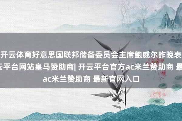 开云体育好意思国联邦储备委员会主席鲍威尔昨晚表态偏鸽-开云平台网站皇马赞助商| 开云平台官方ac米兰赞助商 最新官网入口