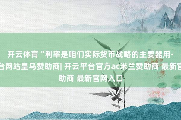 开云体育　　“利率是咱们实际货币战略的主要器用-开云平台网站皇马赞助商| 开云平台官方ac米兰赞助商 最新官网入口