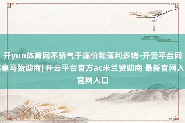 开yun体育网不骄气于廉价和薄利多销-开云平台网站皇马赞助商| 开云平台官方ac米兰赞助商 最新官网入口