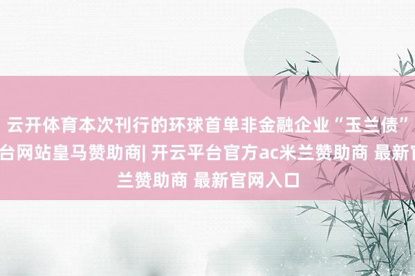 云开体育本次刊行的环球首单非金融企业“玉兰债”-开云平台网站皇马赞助商| 开云平台官方ac米兰赞助商 最新官网入口