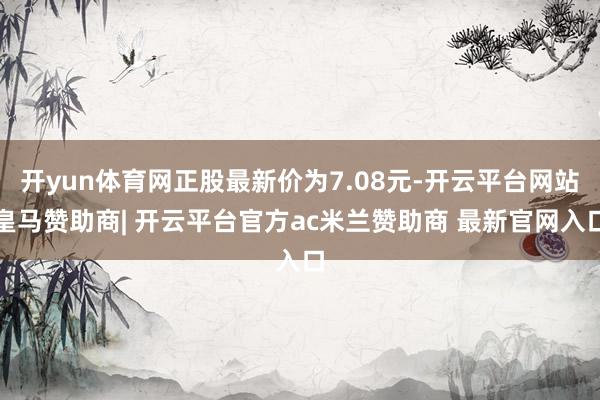 开yun体育网正股最新价为7.08元-开云平台网站皇马赞助商| 开云平台官方ac米兰赞助商 最新官网入口