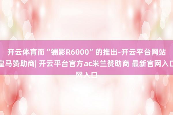 开云体育而“镧影R6000”的推出-开云平台网站皇马赞助商| 开云平台官方ac米兰赞助商 最新官网入口