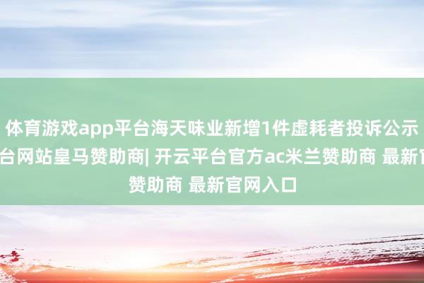 体育游戏app平台海天味业新增1件虚耗者投诉公示-开云平台网站皇马赞助商| 开云平台官方ac米兰赞助商 最新官网入口