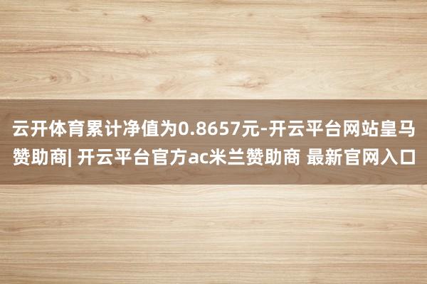 云开体育累计净值为0.8657元-开云平台网站皇马赞助商| 开云平台官方ac米兰赞助商 最新官网入口