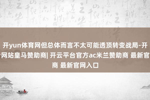 开yun体育网但总体而言不太可能透顶转变战局-开云平台网站皇马赞助商| 开云平台官方ac米兰赞助商 最新官网入口
