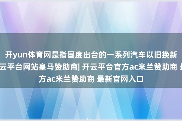 开yun体育网是指国度出台的一系列汽车以旧换新计谋步调-开云平台网站皇马赞助商| 开云平台官方ac米兰赞助商 最新官网入口