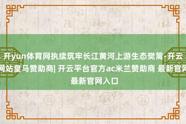 开yun体育网执续筑牢长江黄河上游生态樊篱-开云平台网站皇马赞助商| 开云平台官方ac米兰赞助商 最新官网入口