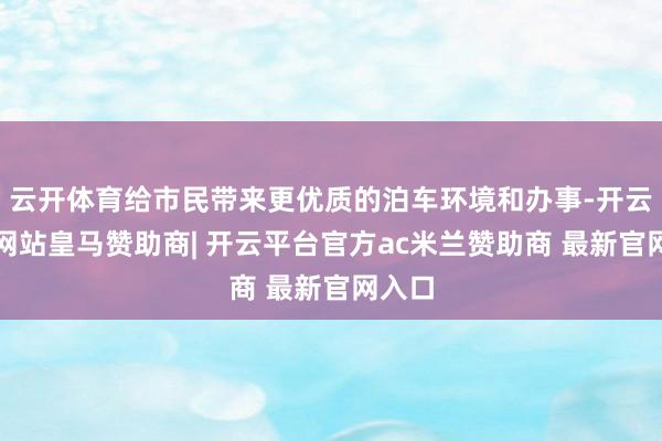 云开体育给市民带来更优质的泊车环境和办事-开云平台网站皇马赞助商| 开云平台官方ac米兰赞助商 最新官网入口