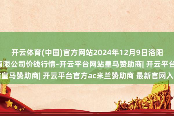开云体育(中国)官方网站2024年12月9日洛阳宏进农副居品批发商场有限公司价钱行情-开云平台网站皇马赞助商| 开云平台官方ac米兰赞助商 最新官网入口