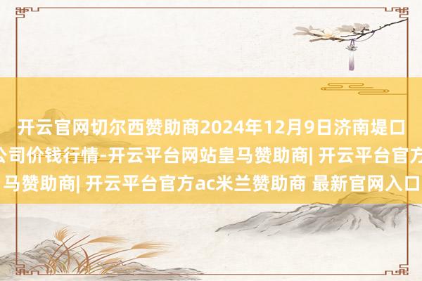 开云官网切尔西赞助商2024年12月9日济南堤口果品批发发展有限连累公司价钱行情-开云平台网站皇马赞助商| 开云平台官方ac米兰赞助商 最新官网入口