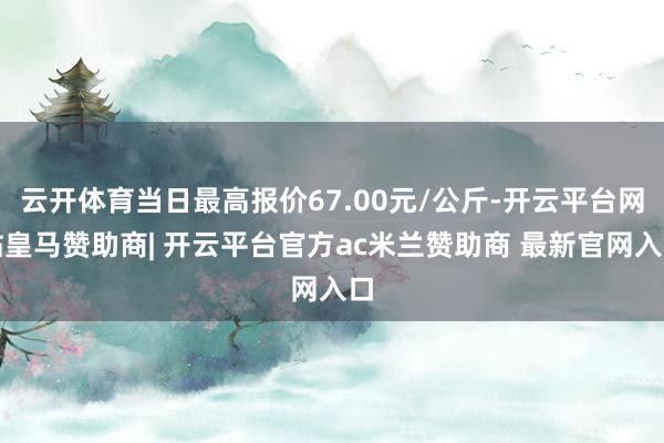 云开体育当日最高报价67.00元/公斤-开云平台网站皇马赞助商| 开云平台官方ac米兰赞助商 最新官网入口