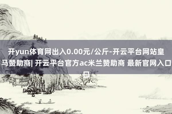 开yun体育网出入0.00元/公斤-开云平台网站皇马赞助商| 开云平台官方ac米兰赞助商 最新官网入口