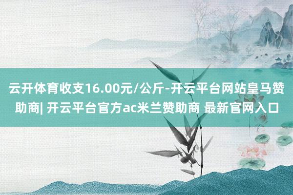 云开体育收支16.00元/公斤-开云平台网站皇马赞助商| 开云平台官方ac米兰赞助商 最新官网入口
