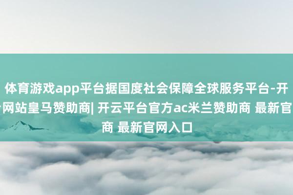 体育游戏app平台据国度社会保障全球服务平台-开云平台网站皇马赞助商| 开云平台官方ac米兰赞助商 最新官网入口
