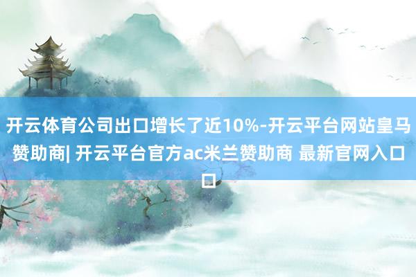 开云体育公司出口增长了近10%-开云平台网站皇马赞助商| 开云平台官方ac米兰赞助商 最新官网入口