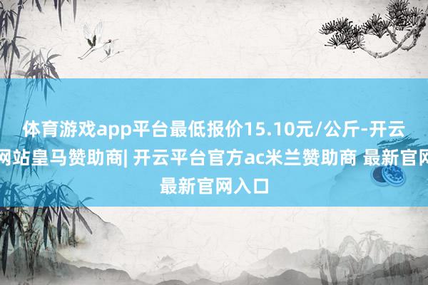 体育游戏app平台最低报价15.10元/公斤-开云平台网站皇马赞助商| 开云平台官方ac米兰赞助商 最新官网入口