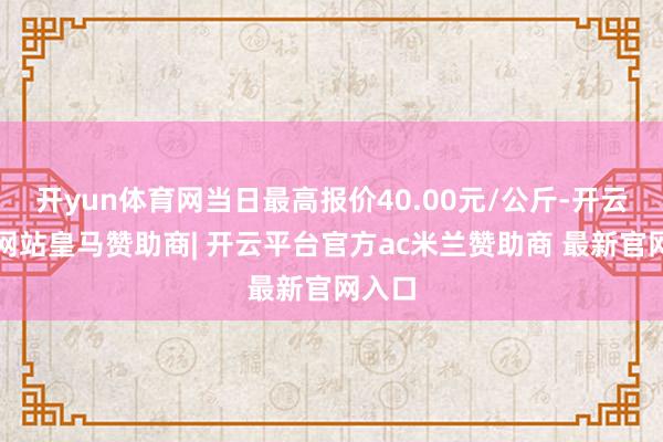 开yun体育网当日最高报价40.00元/公斤-开云平台网站皇马赞助商| 开云平台官方ac米兰赞助商 最新官网入口