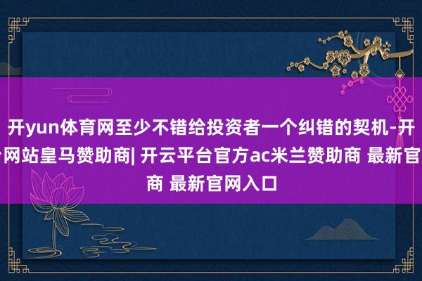 开yun体育网至少不错给投资者一个纠错的契机-开云平台网站皇马赞助商| 开云平台官方ac米兰赞助商 最新官网入口