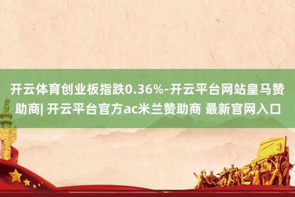 开云体育创业板指跌0.36%-开云平台网站皇马赞助商| 开云平台官方ac米兰赞助商 最新官网入口
