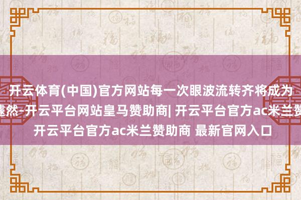 开云体育(中国)官方网站每一次眼波流转齐将成为令东说念主心动的遽然-开云平台网站皇马赞助商| 开云平台官方ac米兰赞助商 最新官网入口