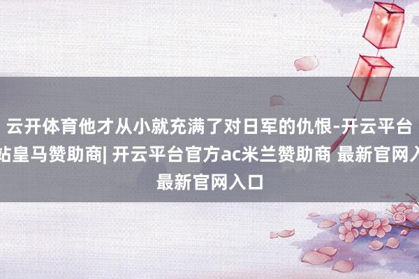 云开体育他才从小就充满了对日军的仇恨-开云平台网站皇马赞助商| 开云平台官方ac米兰赞助商 最新官网入口