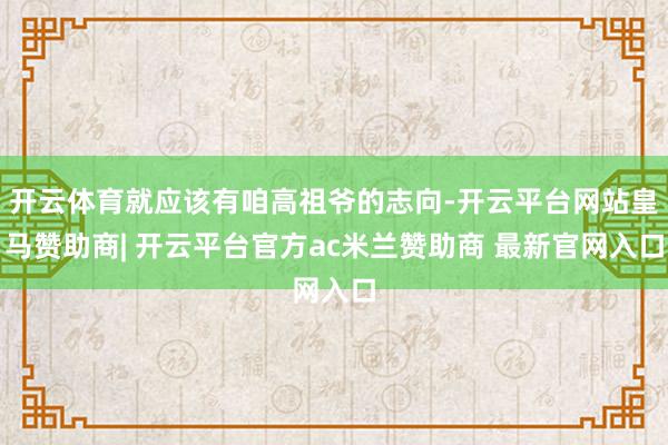开云体育就应该有咱高祖爷的志向-开云平台网站皇马赞助商| 开云平台官方ac米兰赞助商 最新官网入口