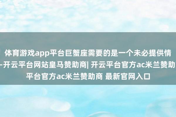 体育游戏app平台巨蟹座需要的是一个未必提供情怀坦护所的伴侣-开云平台网站皇马赞助商| 开云平台官方ac米兰赞助商 最新官网入口