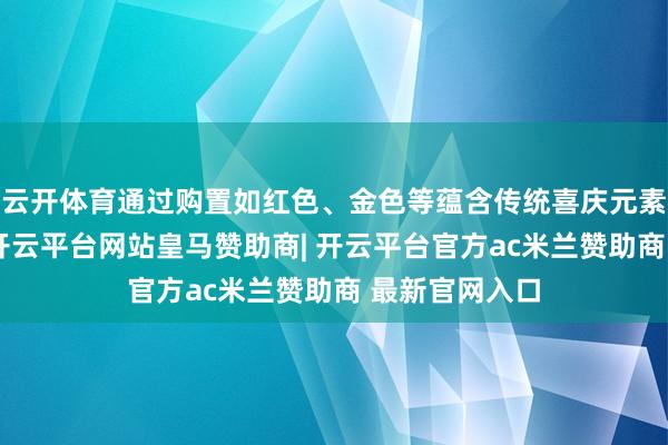 云开体育通过购置如红色、金色等蕴含传统喜庆元素的家居饰品-开云平台网站皇马赞助商| 开云平台官方ac米兰赞助商 最新官网入口