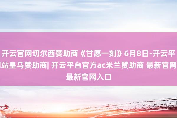 开云官网切尔西赞助商《甘愿一刻》6月8日-开云平台网站皇马赞助商| 开云平台官方ac米兰赞助商 最新官网入口