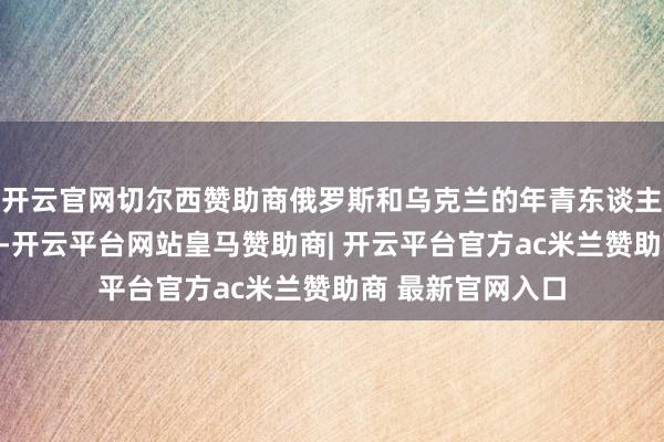 开云官网切尔西赞助商俄罗斯和乌克兰的年青东谈主齐不肯意生孩子-开云平台网站皇马赞助商| 开云平台官方ac米兰赞助商 最新官网入口