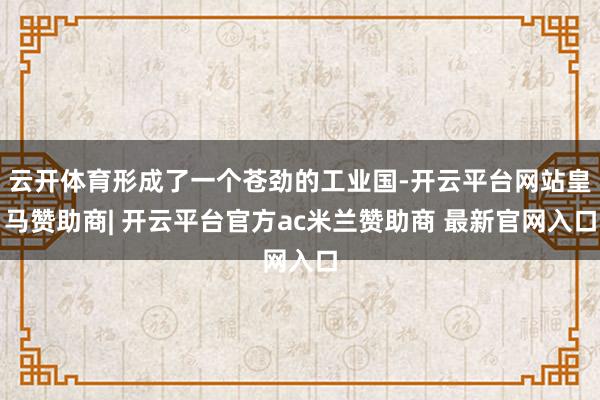 云开体育形成了一个苍劲的工业国-开云平台网站皇马赞助商| 开云平台官方ac米兰赞助商 最新官网入口