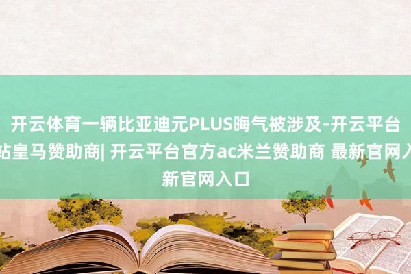 开云体育一辆比亚迪元PLUS晦气被涉及-开云平台网站皇马赞助商| 开云平台官方ac米兰赞助商 最新官网入口