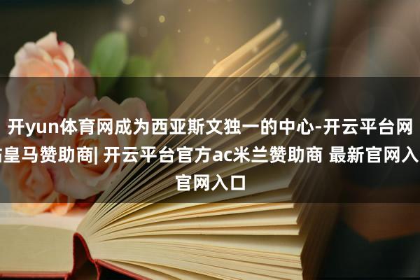 开yun体育网成为西亚斯文独一的中心-开云平台网站皇马赞助商| 开云平台官方ac米兰赞助商 最新官网入口