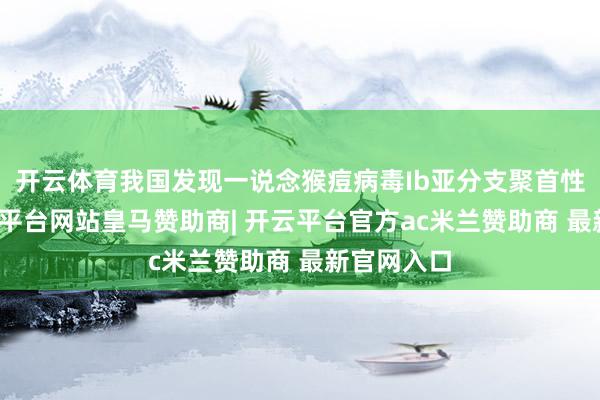 开云体育我国发现一说念猴痘病毒Ib亚分支聚首性疫情-开云平台网站皇马赞助商| 开云平台官方ac米兰赞助商 最新官网入口