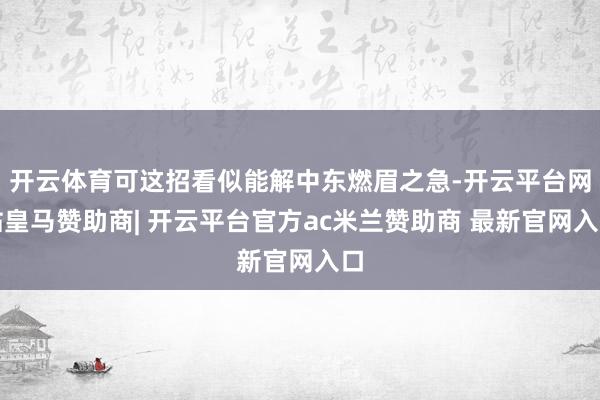 开云体育可这招看似能解中东燃眉之急-开云平台网站皇马赞助商| 开云平台官方ac米兰赞助商 最新官网入口
