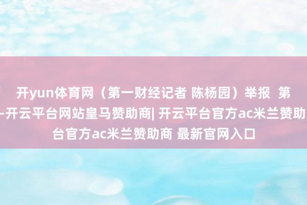 开yun体育网(第一财经记者 陈杨园)举报 第一财经告白相助-开云平台网站皇马赞助商| 开云平台官方ac米兰赞助商 最新官网入口